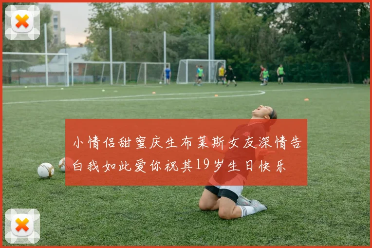 小情侣甜蜜庆生布莱斯女友深情告白我如此爱你祝其19岁生日快乐