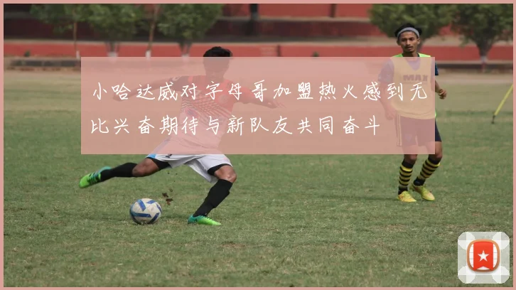 小哈达威对字母哥加盟热火感到无比兴奋期待与新队友共同奋斗