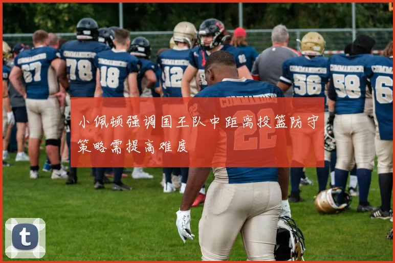 小佩顿强调国王队中距离投篮防守策略需提高难度