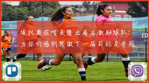 埃托奥在喀麦隆出局后激励球队：为你们感到骄傲下一届目标是夺冠