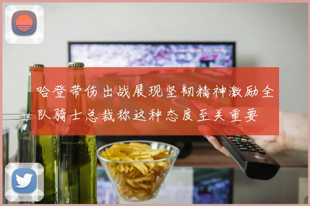 哈登带伤出战展现坚韧精神激励全队骑士总裁称这种态度至关重要
