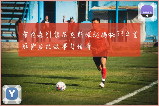 布伦森引领尼克斯崛起揭秘53年首冠背后的故事与传奇