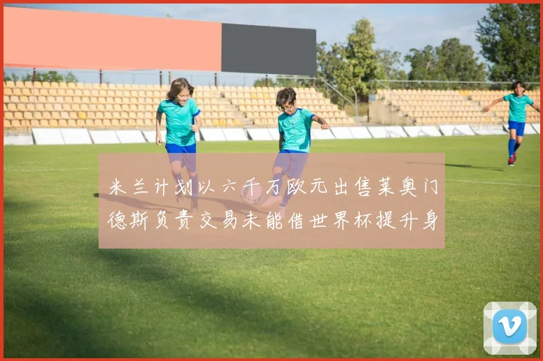米兰计划以六千万欧元出售莱奥门德斯负责交易未能借世界杯提升身价