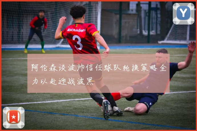 阿伦森谈波帅信任球队轮换策略全力以赴迎战波黑