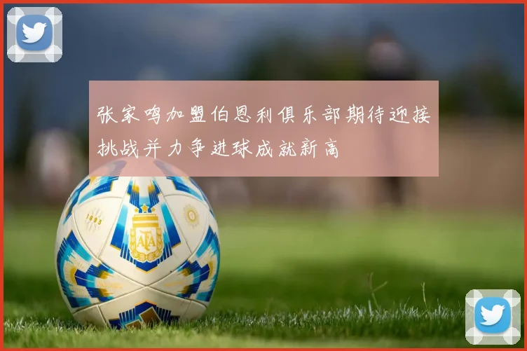张家鸣加盟伯恩利俱乐部期待迎接挑战并力争进球成就新高