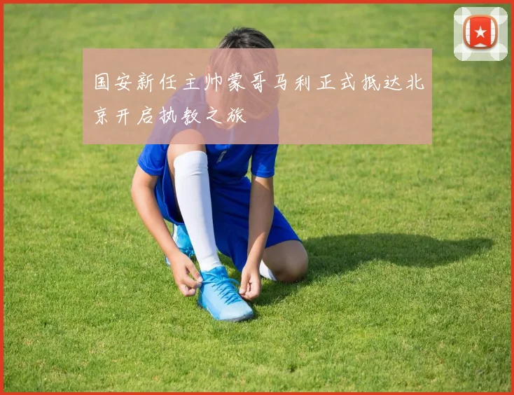 国安新任主帅蒙哥马利正式抵达北京开启执教之旅