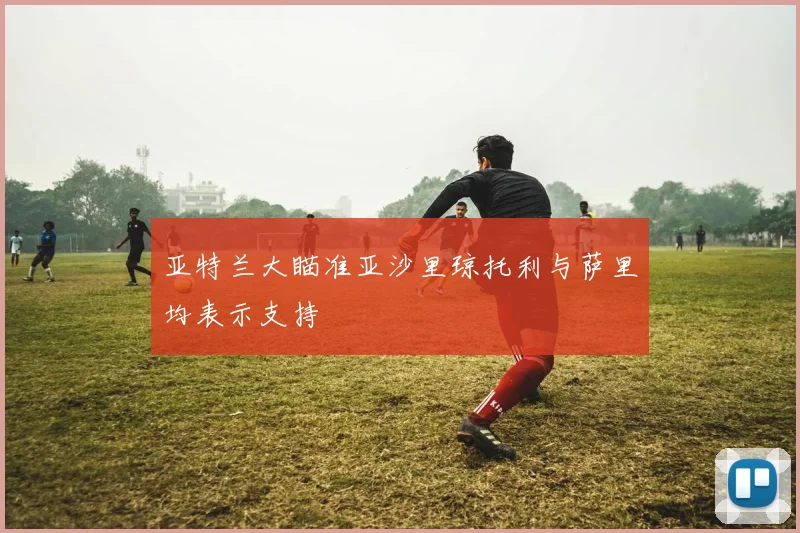 亚特兰大瞄准亚沙里琼托利与萨里均表示支持