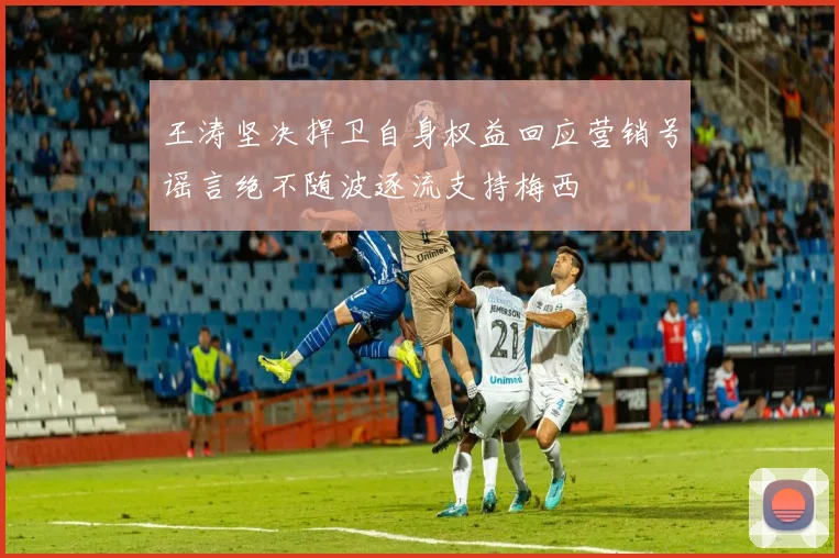 王涛坚决捍卫自身权益回应营销号谣言绝不随波逐流支持梅西