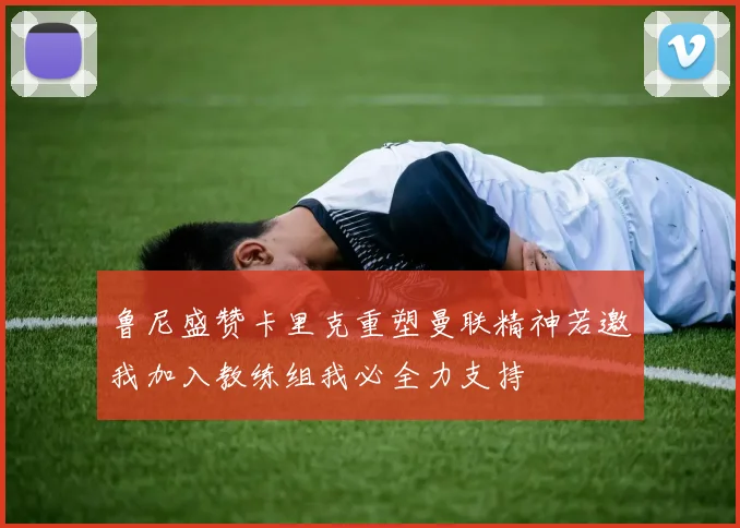 鲁尼盛赞卡里克重塑曼联精神若邀我加入教练组我必全力支持