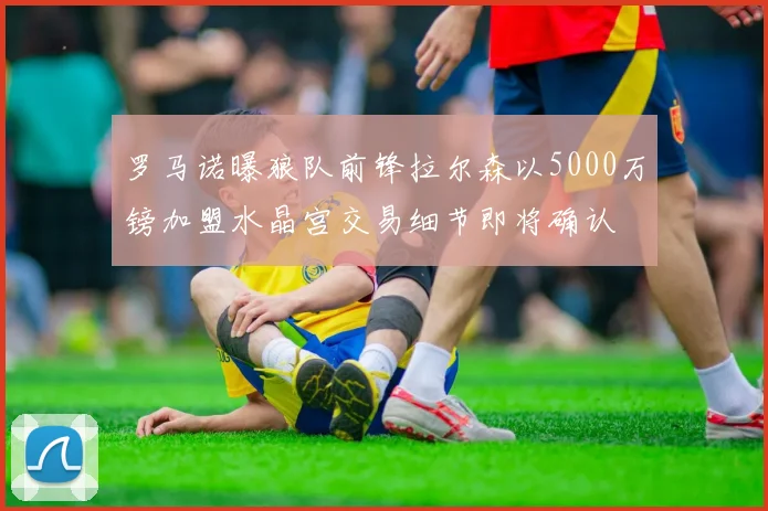 罗马诺曝狼队前锋拉尔森以5000万镑加盟水晶宫交易细节即将确认