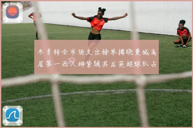 冬季转会市场支出榜单揭晓曼城高居第一西汉姆紧随其后英超球队占据五席