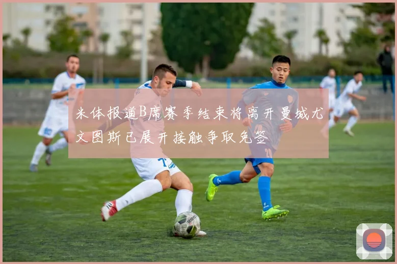 米体报道B席赛季结束将离开曼城尤文图斯已展开接触争取免签