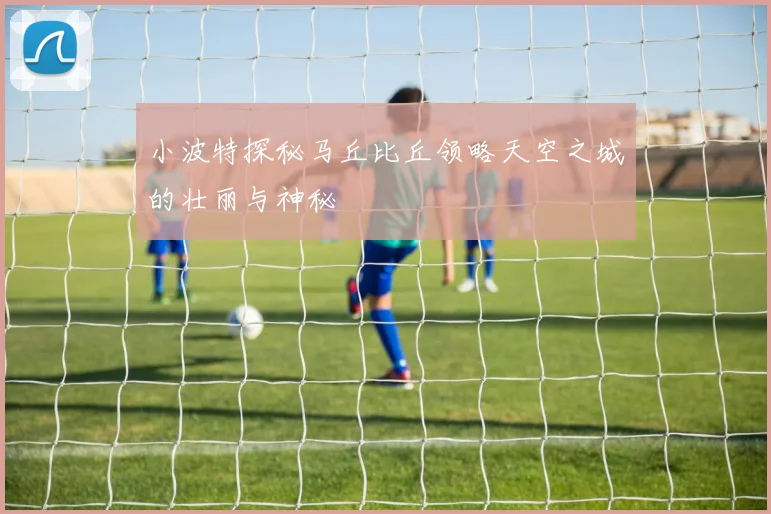 小波特探秘马丘比丘领略天空之城的壮丽与神秘