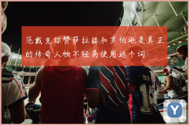范戴克称赞萨拉赫和罗伯逊是真正的传奇人物不轻易使用这个词