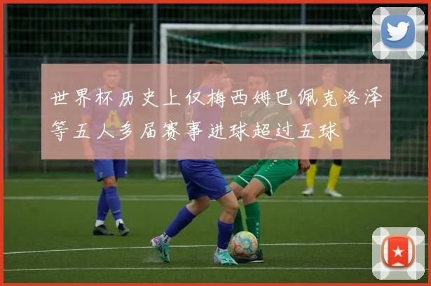 世界杯历史上仅梅西姆巴佩克洛泽等五人多届赛事进球超过五球